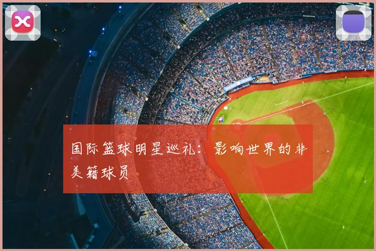 国际篮球明星巡礼:影响世界的非美籍球员
