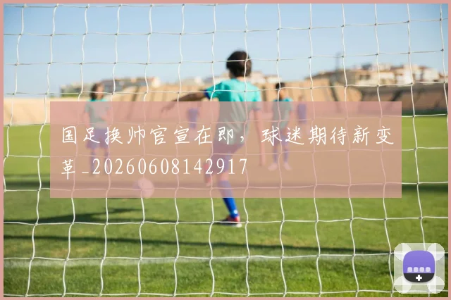 国足换帅官宣在即,球迷期待新变革_20260608142917