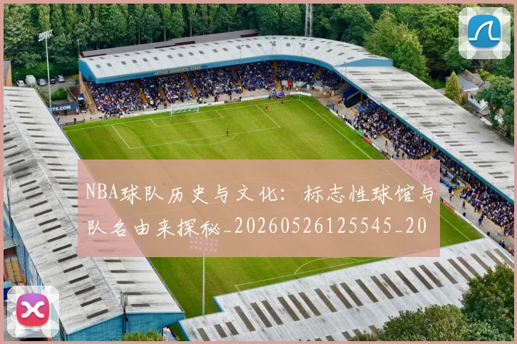 NBA球队历史与文化:标志性球馆与队名由来探秘_20260526125545_20260607160217