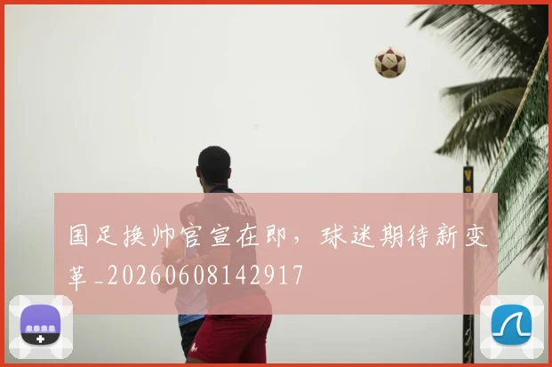 国足换帅官宣在即，球迷期待新变革_20260608142917